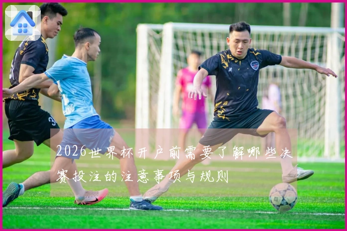 2026世界杯开户前需要了解哪些决赛投注的注意事项与规则