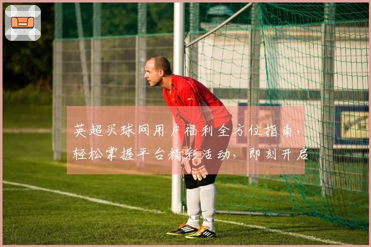 英超买球网用户福利全方位指南，轻松掌握平台精彩活动，即刻开启您的观赛新体验