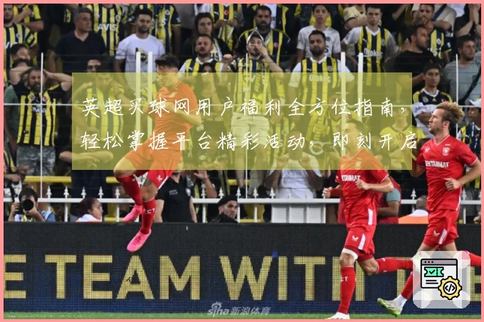 英超买球网用户福利全方位指南，轻松掌握平台精彩活动，即刻开启您的观赛新体验