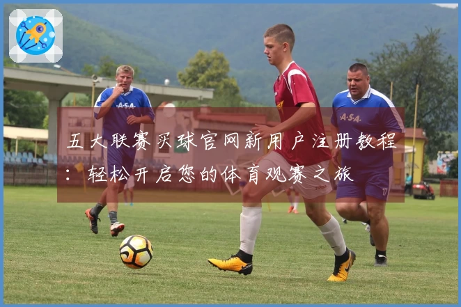 五大联赛买球官网新用户注册教程：轻松开启您的体育观赛之旅